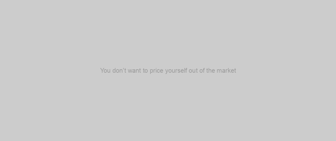 You don’t want to price yourself out of the market